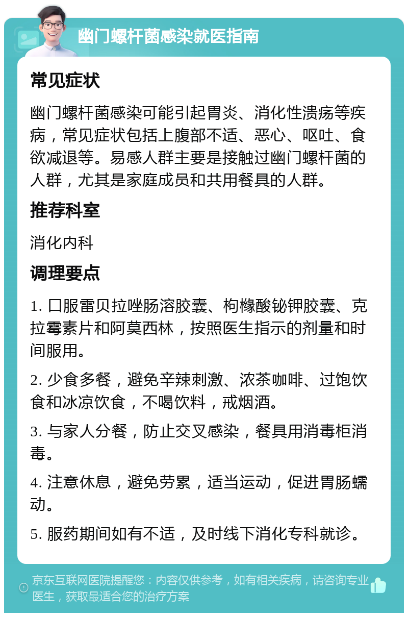 幽门螺杆菌感染就医指南 常见症状 幽门螺杆菌感染可能引起胃炎、消化性溃疡等疾病，常见症状包括上腹部不适、恶心、呕吐、食欲减退等。易感人群主要是接触过幽门螺杆菌的人群，尤其是家庭成员和共用餐具的人群。 推荐科室 消化内科 调理要点 1. 口服雷贝拉唑肠溶胶囊、枸橼酸铋钾胶囊、克拉霉素片和阿莫西林，按照医生指示的剂量和时间服用。 2. 少食多餐，避免辛辣刺激、浓茶咖啡、过饱饮食和冰凉饮食，不喝饮料，戒烟酒。 3. 与家人分餐，防止交叉感染，餐具用消毒柜消毒。 4. 注意休息，避免劳累，适当运动，促进胃肠蠕动。 5. 服药期间如有不适，及时线下消化专科就诊。