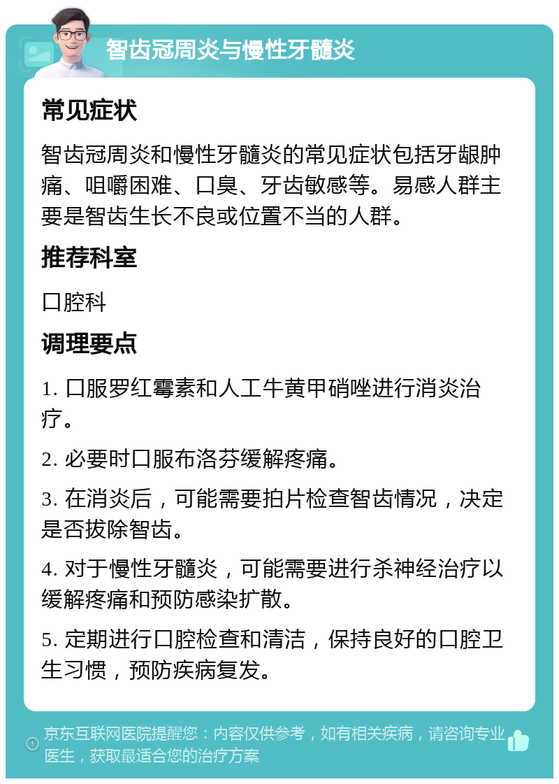 智齿冠周炎与慢性牙髓炎 常见症状 智齿冠周炎和慢性牙髓炎的常见症状包括牙龈肿痛、咀嚼困难、口臭、牙齿敏感等。易感人群主要是智齿生长不良或位置不当的人群。 推荐科室 口腔科 调理要点 1. 口服罗红霉素和人工牛黄甲硝唑进行消炎治疗。 2. 必要时口服布洛芬缓解疼痛。 3. 在消炎后，可能需要拍片检查智齿情况，决定是否拔除智齿。 4. 对于慢性牙髓炎，可能需要进行杀神经治疗以缓解疼痛和预防感染扩散。 5. 定期进行口腔检查和清洁，保持良好的口腔卫生习惯，预防疾病复发。