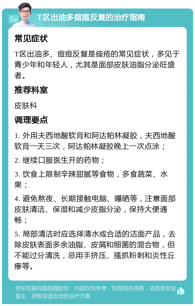 T区出油多痘痘反复的治疗指南 常见症状 T区出油多、痘痘反复是痤疮的常见症状，多见于青少年和年轻人，尤其是面部皮肤油脂分泌旺盛者。 推荐科室 皮肤科 调理要点 1. 外用夫西地酸软膏和阿达帕林凝胶，夫西地酸软膏一天三次，阿达帕林凝胶晚上一次点涂； 2. 继续口服医生开的药物； 3. 饮食上限制辛辣甜腻等食物，多食蔬菜、水果； 4. 避免熬夜、长期接触电脑、曝晒等，注意面部皮肤清洁、保湿和减少皮脂分泌，保持大便通畅； 5. 局部清洁时应选择清水或合适的洁面产品，去除皮肤表面多余油脂、皮屑和细菌的混合物，但不能过分清洗，忌用手挤压、搔抓粉刺和炎性丘瘆等。