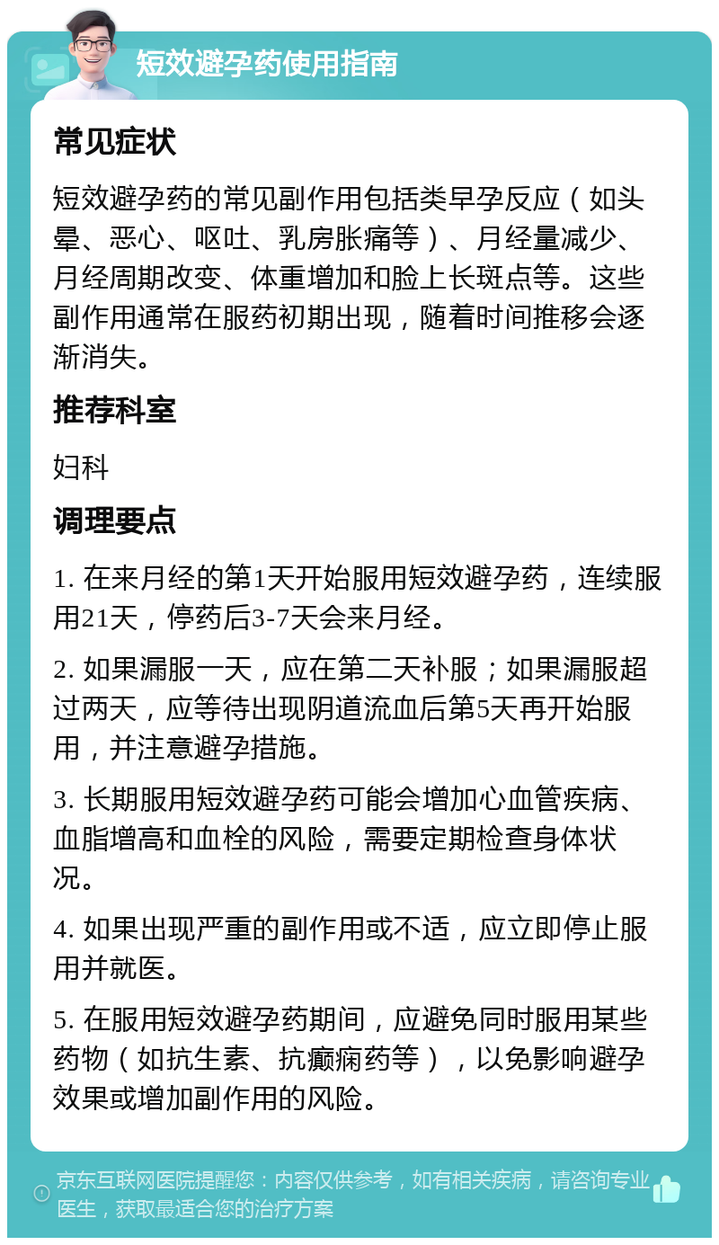 短效避孕药使用指南 常见症状 短效避孕药的常见副作用包括类早孕反应（如头晕、恶心、呕吐、乳房胀痛等）、月经量减少、月经周期改变、体重增加和脸上长斑点等。这些副作用通常在服药初期出现，随着时间推移会逐渐消失。 推荐科室 妇科 调理要点 1. 在来月经的第1天开始服用短效避孕药，连续服用21天，停药后3-7天会来月经。 2. 如果漏服一天，应在第二天补服；如果漏服超过两天，应等待出现阴道流血后第5天再开始服用，并注意避孕措施。 3. 长期服用短效避孕药可能会增加心血管疾病、血脂增高和血栓的风险，需要定期检查身体状况。 4. 如果出现严重的副作用或不适，应立即停止服用并就医。 5. 在服用短效避孕药期间，应避免同时服用某些药物（如抗生素、抗癫痫药等），以免影响避孕效果或增加副作用的风险。