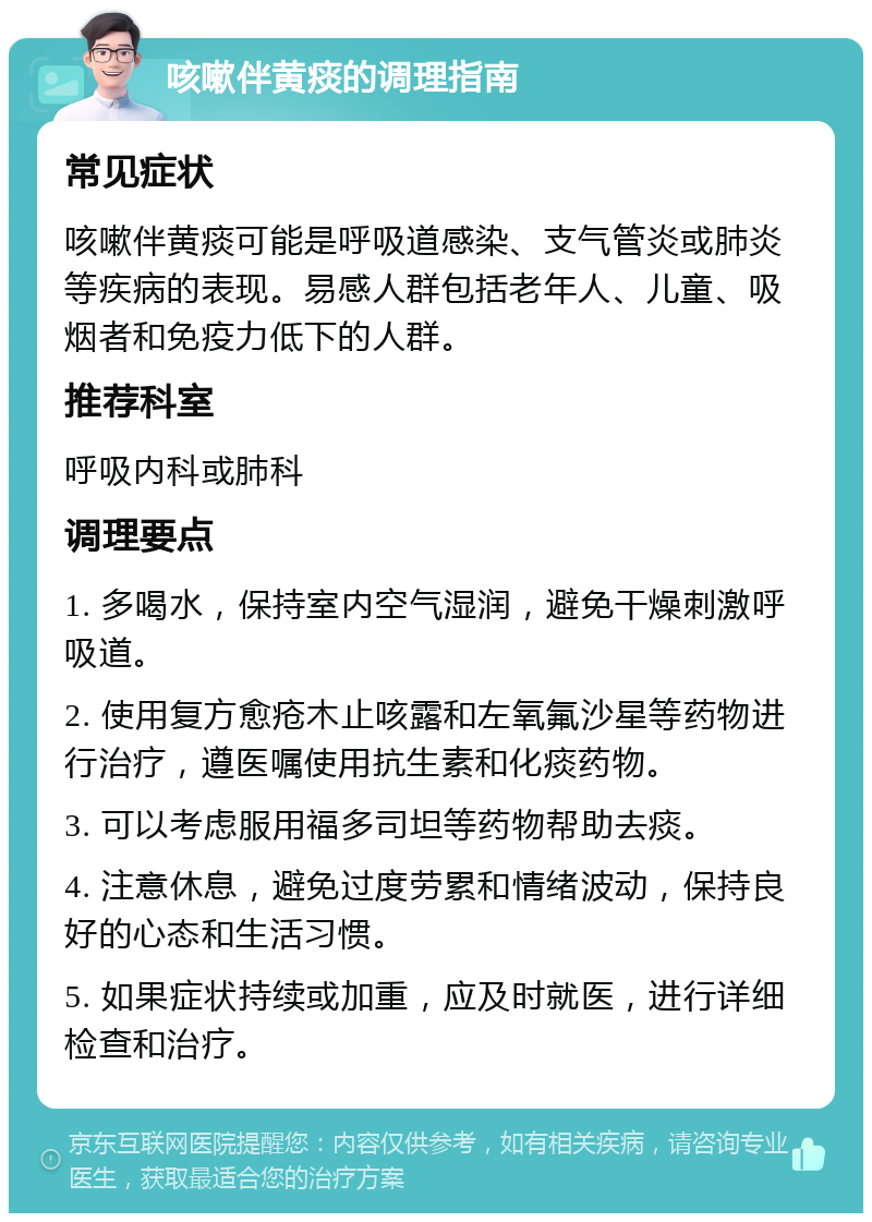 咳嗽伴黄痰的调理指南 常见症状 咳嗽伴黄痰可能是呼吸道感染、支气管炎或肺炎等疾病的表现。易感人群包括老年人、儿童、吸烟者和免疫力低下的人群。 推荐科室 呼吸内科或肺科 调理要点 1. 多喝水，保持室内空气湿润，避免干燥刺激呼吸道。 2. 使用复方愈疮木止咳露和左氧氟沙星等药物进行治疗，遵医嘱使用抗生素和化痰药物。 3. 可以考虑服用福多司坦等药物帮助去痰。 4. 注意休息，避免过度劳累和情绪波动，保持良好的心态和生活习惯。 5. 如果症状持续或加重，应及时就医，进行详细检查和治疗。