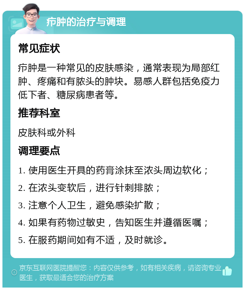 疖肿的治疗与调理 常见症状 疖肿是一种常见的皮肤感染，通常表现为局部红肿、疼痛和有脓头的肿块。易感人群包括免疫力低下者、糖尿病患者等。 推荐科室 皮肤科或外科 调理要点 1. 使用医生开具的药膏涂抹至浓头周边软化； 2. 在浓头变软后，进行针刺排脓； 3. 注意个人卫生，避免感染扩散； 4. 如果有药物过敏史，告知医生并遵循医嘱； 5. 在服药期间如有不适，及时就诊。