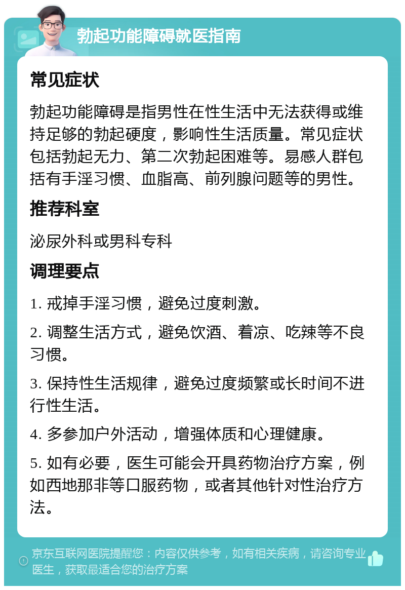 勃起功能障碍就医指南 常见症状 勃起功能障碍是指男性在性生活中无法获得或维持足够的勃起硬度，影响性生活质量。常见症状包括勃起无力、第二次勃起困难等。易感人群包括有手淫习惯、血脂高、前列腺问题等的男性。 推荐科室 泌尿外科或男科专科 调理要点 1. 戒掉手淫习惯，避免过度刺激。 2. 调整生活方式，避免饮酒、着凉、吃辣等不良习惯。 3. 保持性生活规律，避免过度频繁或长时间不进行性生活。 4. 多参加户外活动，增强体质和心理健康。 5. 如有必要，医生可能会开具药物治疗方案，例如西地那非等口服药物，或者其他针对性治疗方法。