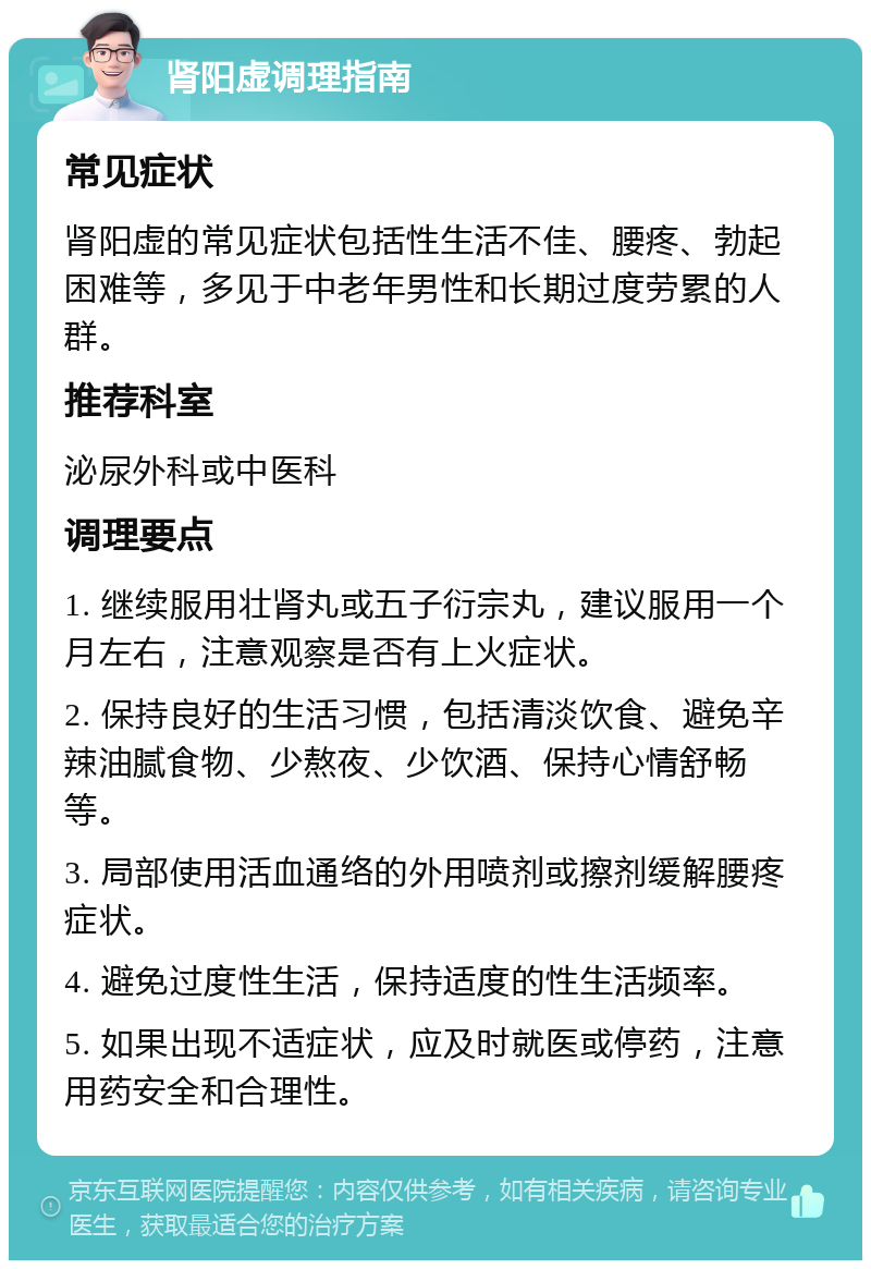 肾阳虚调理指南 常见症状 肾阳虚的常见症状包括性生活不佳、腰疼、勃起困难等，多见于中老年男性和长期过度劳累的人群。 推荐科室 泌尿外科或中医科 调理要点 1. 继续服用壮肾丸或五子衍宗丸，建议服用一个月左右，注意观察是否有上火症状。 2. 保持良好的生活习惯，包括清淡饮食、避免辛辣油腻食物、少熬夜、少饮酒、保持心情舒畅等。 3. 局部使用活血通络的外用喷剂或擦剂缓解腰疼症状。 4. 避免过度性生活，保持适度的性生活频率。 5. 如果出现不适症状，应及时就医或停药，注意用药安全和合理性。