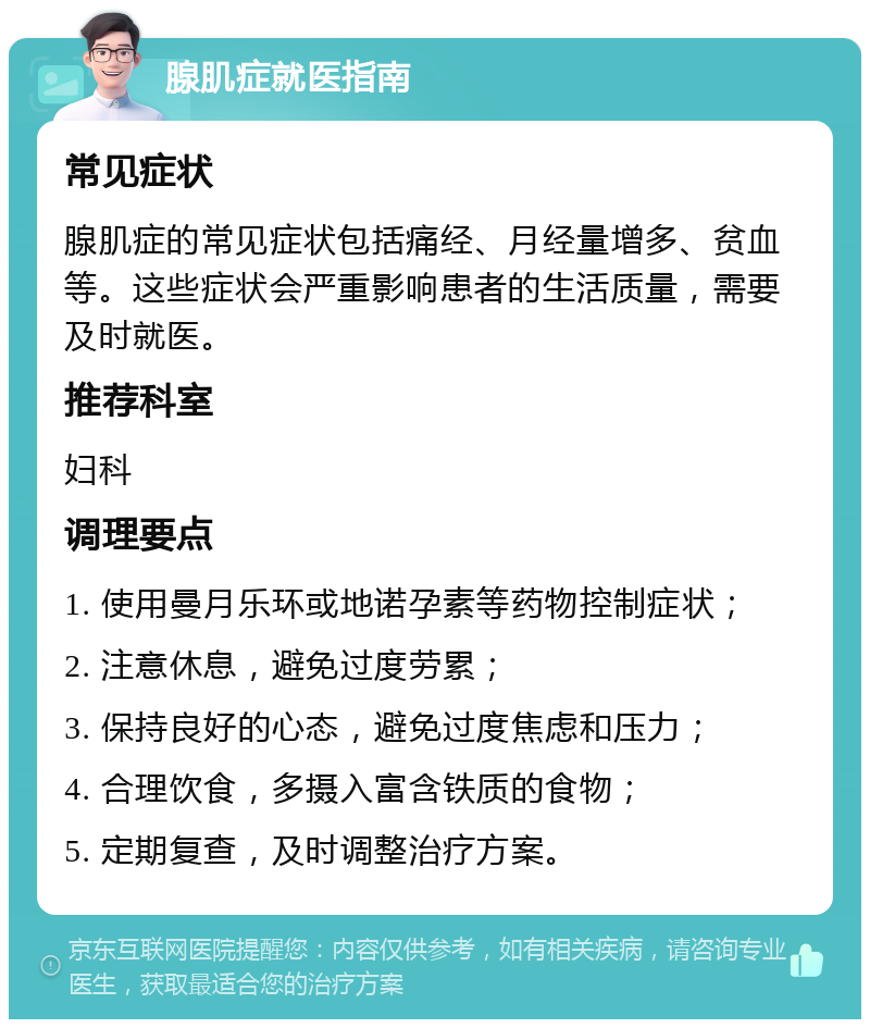 腺肌症就医指南 常见症状 腺肌症的常见症状包括痛经、月经量增多、贫血等。这些症状会严重影响患者的生活质量，需要及时就医。 推荐科室 妇科 调理要点 1. 使用曼月乐环或地诺孕素等药物控制症状； 2. 注意休息，避免过度劳累； 3. 保持良好的心态，避免过度焦虑和压力； 4. 合理饮食，多摄入富含铁质的食物； 5. 定期复查，及时调整治疗方案。