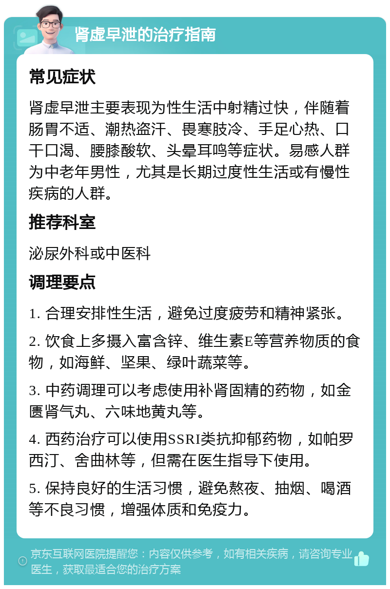 肾虚早泄的治疗指南 常见症状 肾虚早泄主要表现为性生活中射精过快，伴随着肠胃不适、潮热盗汗、畏寒肢冷、手足心热、口干口渴、腰膝酸软、头晕耳鸣等症状。易感人群为中老年男性，尤其是长期过度性生活或有慢性疾病的人群。 推荐科室 泌尿外科或中医科 调理要点 1. 合理安排性生活，避免过度疲劳和精神紧张。 2. 饮食上多摄入富含锌、维生素E等营养物质的食物，如海鲜、坚果、绿叶蔬菜等。 3. 中药调理可以考虑使用补肾固精的药物，如金匮肾气丸、六味地黄丸等。 4. 西药治疗可以使用SSRI类抗抑郁药物，如帕罗西汀、舍曲林等，但需在医生指导下使用。 5. 保持良好的生活习惯，避免熬夜、抽烟、喝酒等不良习惯，增强体质和免疫力。