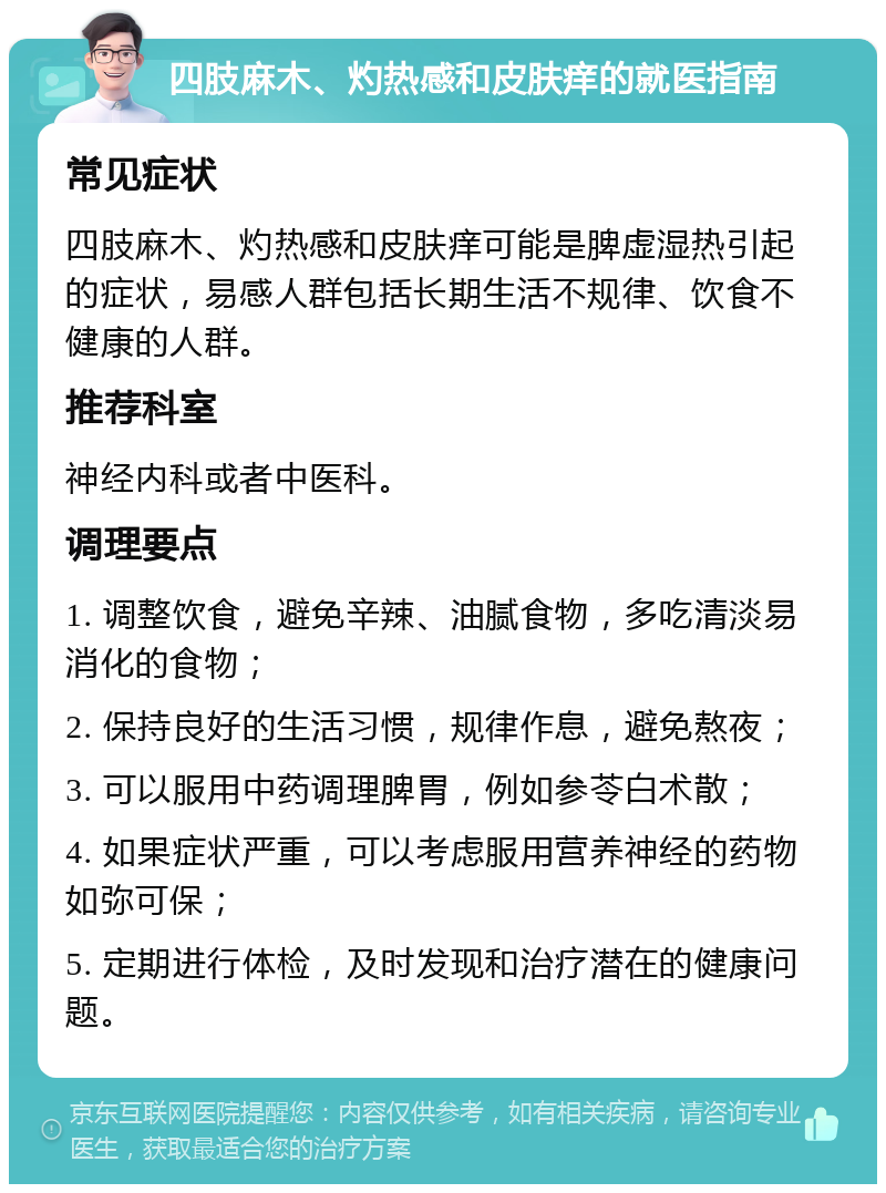 四肢麻木、灼热感和皮肤痒的就医指南 常见症状 四肢麻木、灼热感和皮肤痒可能是脾虚湿热引起的症状，易感人群包括长期生活不规律、饮食不健康的人群。 推荐科室 神经内科或者中医科。 调理要点 1. 调整饮食，避免辛辣、油腻食物，多吃清淡易消化的食物； 2. 保持良好的生活习惯，规律作息，避免熬夜； 3. 可以服用中药调理脾胃，例如参苓白术散； 4. 如果症状严重，可以考虑服用营养神经的药物如弥可保； 5. 定期进行体检，及时发现和治疗潜在的健康问题。