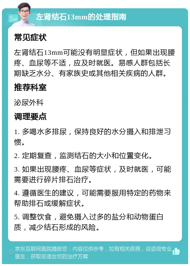 左肾结石13mm的处理指南 常见症状 左肾结石13mm可能没有明显症状，但如果出现腰疼、血尿等不适，应及时就医。易感人群包括长期缺乏水分、有家族史或其他相关疾病的人群。 推荐科室 泌尿外科 调理要点 1. 多喝水多排尿，保持良好的水分摄入和排泄习惯。 2. 定期复查，监测结石的大小和位置变化。 3. 如果出现腰疼、血尿等症状，及时就医，可能需要进行碎片排石治疗。 4. 遵循医生的建议，可能需要服用特定的药物来帮助排石或缓解症状。 5. 调整饮食，避免摄入过多的盐分和动物蛋白质，减少结石形成的风险。