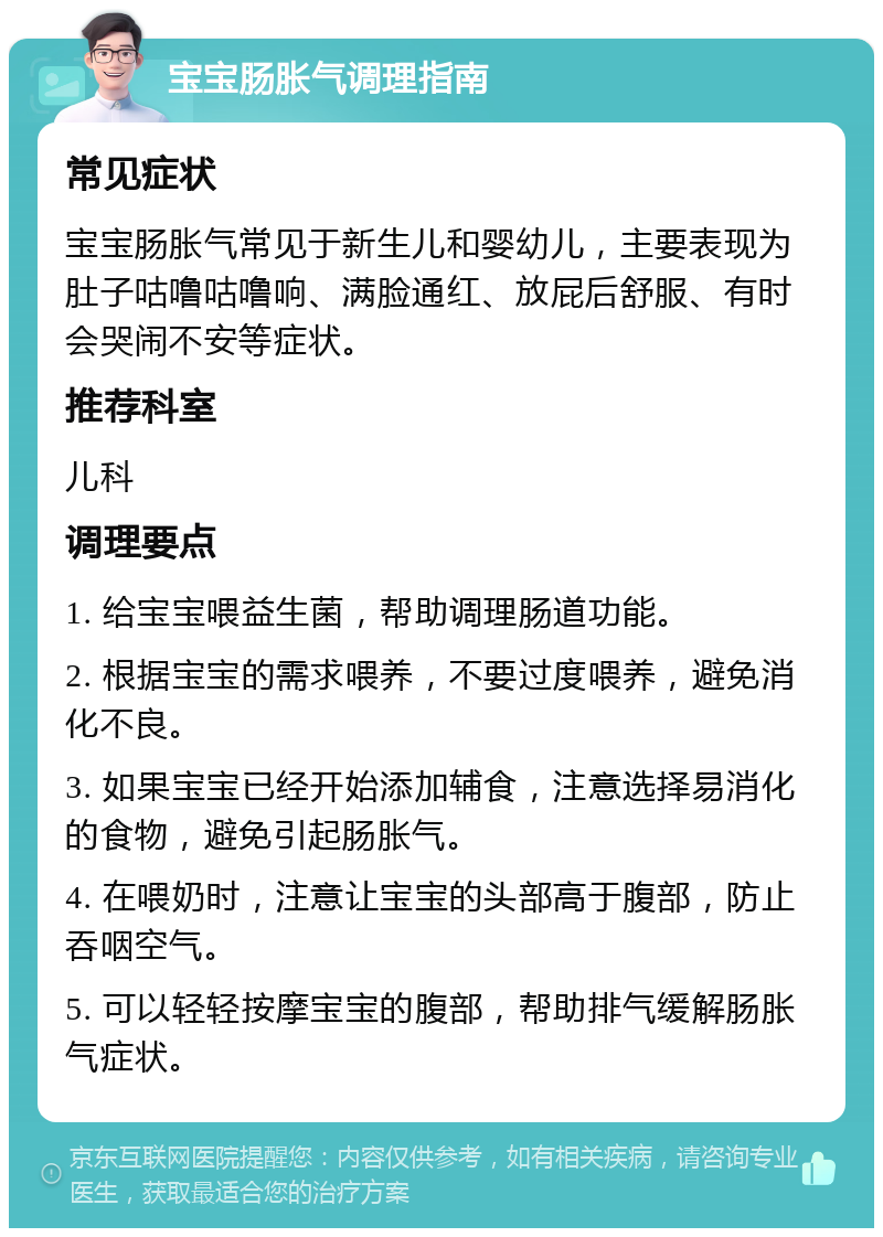 宝宝肠胀气调理指南 常见症状 宝宝肠胀气常见于新生儿和婴幼儿，主要表现为肚子咕噜咕噜响、满脸通红、放屁后舒服、有时会哭闹不安等症状。 推荐科室 儿科 调理要点 1. 给宝宝喂益生菌，帮助调理肠道功能。 2. 根据宝宝的需求喂养，不要过度喂养，避免消化不良。 3. 如果宝宝已经开始添加辅食，注意选择易消化的食物，避免引起肠胀气。 4. 在喂奶时，注意让宝宝的头部高于腹部，防止吞咽空气。 5. 可以轻轻按摩宝宝的腹部，帮助排气缓解肠胀气症状。