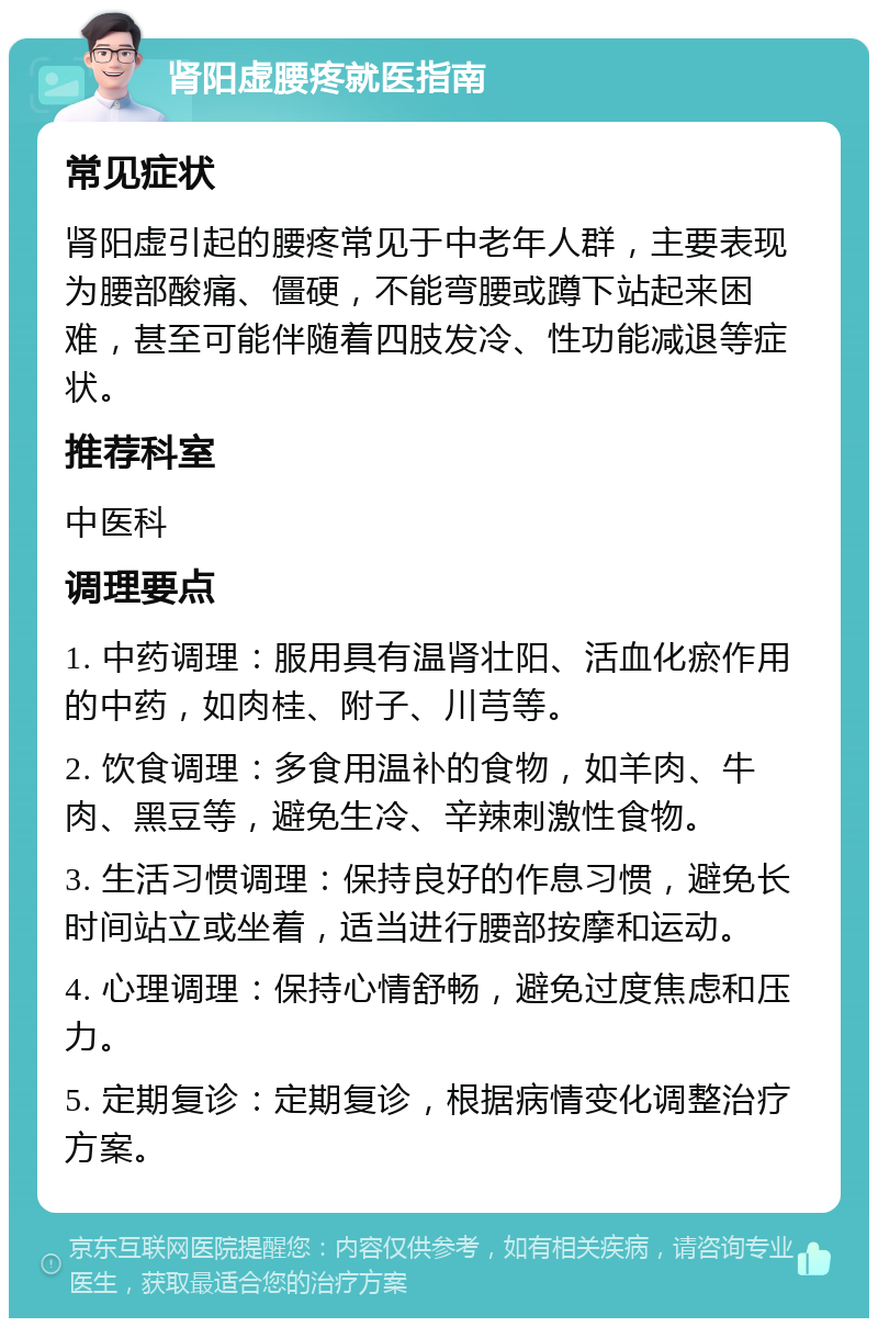 肾阳虚腰疼就医指南 常见症状 肾阳虚引起的腰疼常见于中老年人群，主要表现为腰部酸痛、僵硬，不能弯腰或蹲下站起来困难，甚至可能伴随着四肢发冷、性功能减退等症状。 推荐科室 中医科 调理要点 1. 中药调理：服用具有温肾壮阳、活血化瘀作用的中药，如肉桂、附子、川芎等。 2. 饮食调理：多食用温补的食物，如羊肉、牛肉、黑豆等，避免生冷、辛辣刺激性食物。 3. 生活习惯调理：保持良好的作息习惯，避免长时间站立或坐着，适当进行腰部按摩和运动。 4. 心理调理：保持心情舒畅，避免过度焦虑和压力。 5. 定期复诊：定期复诊，根据病情变化调整治疗方案。