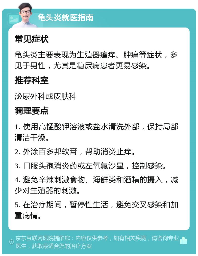 龟头炎就医指南 常见症状 龟头炎主要表现为生殖器瘙痒、肿痛等症状，多见于男性，尤其是糖尿病患者更易感染。 推荐科室 泌尿外科或皮肤科 调理要点 1. 使用高锰酸钾溶液或盐水清洗外部，保持局部清洁干燥。 2. 外涂百多邦软膏，帮助消炎止痒。 3. 口服头孢消炎药或左氧氟沙星，控制感染。 4. 避免辛辣刺激食物、海鲜类和酒精的摄入，减少对生殖器的刺激。 5. 在治疗期间，暂停性生活，避免交叉感染和加重病情。