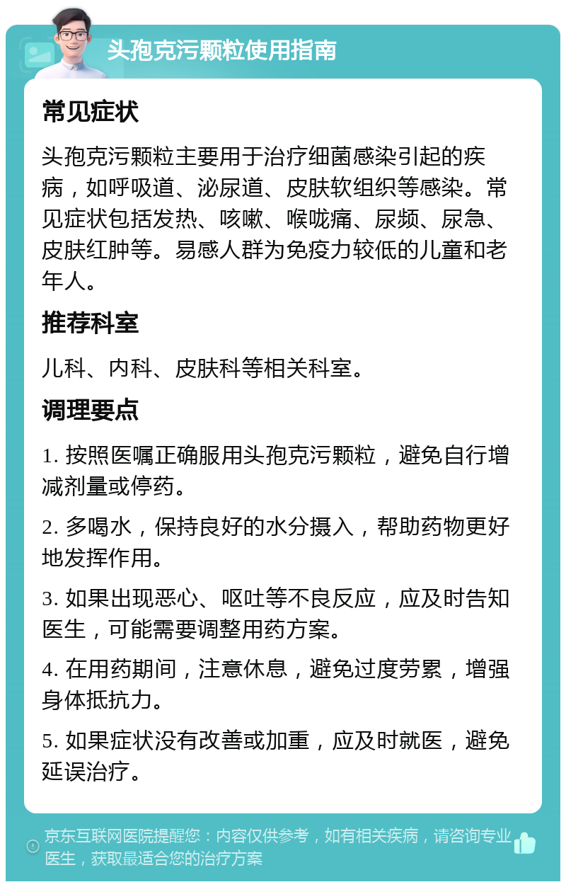 头孢克污颗粒使用指南 常见症状 头孢克污颗粒主要用于治疗细菌感染引起的疾病，如呼吸道、泌尿道、皮肤软组织等感染。常见症状包括发热、咳嗽、喉咙痛、尿频、尿急、皮肤红肿等。易感人群为免疫力较低的儿童和老年人。 推荐科室 儿科、内科、皮肤科等相关科室。 调理要点 1. 按照医嘱正确服用头孢克污颗粒，避免自行增减剂量或停药。 2. 多喝水，保持良好的水分摄入，帮助药物更好地发挥作用。 3. 如果出现恶心、呕吐等不良反应，应及时告知医生，可能需要调整用药方案。 4. 在用药期间，注意休息，避免过度劳累，增强身体抵抗力。 5. 如果症状没有改善或加重，应及时就医，避免延误治疗。