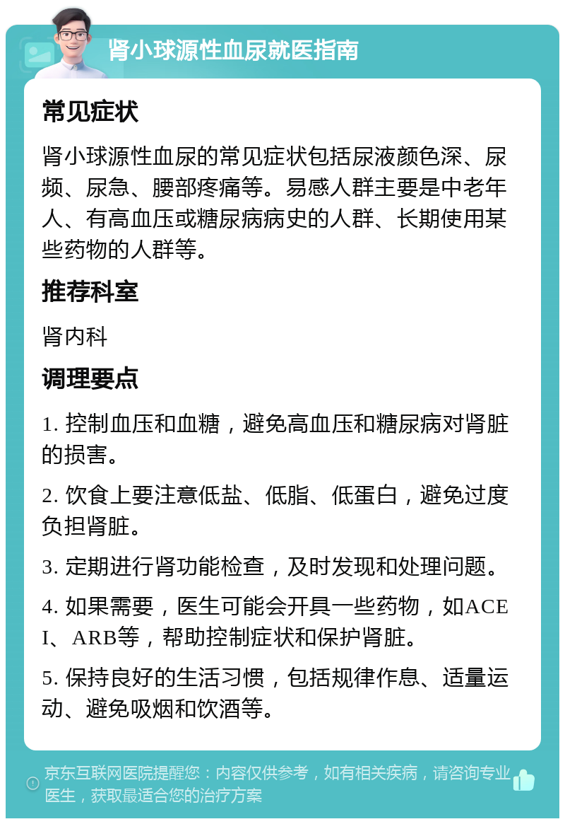 肾小球源性血尿就医指南 常见症状 肾小球源性血尿的常见症状包括尿液颜色深、尿频、尿急、腰部疼痛等。易感人群主要是中老年人、有高血压或糖尿病病史的人群、长期使用某些药物的人群等。 推荐科室 肾内科 调理要点 1. 控制血压和血糖，避免高血压和糖尿病对肾脏的损害。 2. 饮食上要注意低盐、低脂、低蛋白，避免过度负担肾脏。 3. 定期进行肾功能检查，及时发现和处理问题。 4. 如果需要，医生可能会开具一些药物，如ACEI、ARB等，帮助控制症状和保护肾脏。 5. 保持良好的生活习惯，包括规律作息、适量运动、避免吸烟和饮酒等。