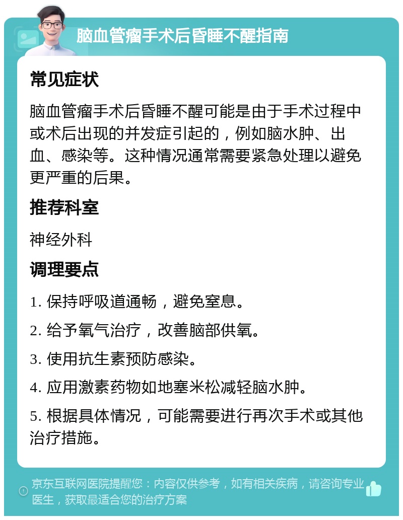 脑血管瘤手术后昏睡不醒指南 常见症状 脑血管瘤手术后昏睡不醒可能是由于手术过程中或术后出现的并发症引起的，例如脑水肿、出血、感染等。这种情况通常需要紧急处理以避免更严重的后果。 推荐科室 神经外科 调理要点 1. 保持呼吸道通畅，避免窒息。 2. 给予氧气治疗，改善脑部供氧。 3. 使用抗生素预防感染。 4. 应用激素药物如地塞米松减轻脑水肿。 5. 根据具体情况，可能需要进行再次手术或其他治疗措施。