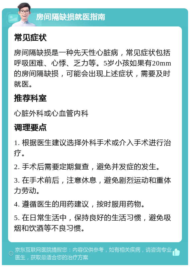 房间隔缺损就医指南 常见症状 房间隔缺损是一种先天性心脏病，常见症状包括呼吸困难、心悸、乏力等。5岁小孩如果有20mm的房间隔缺损，可能会出现上述症状，需要及时就医。 推荐科室 心脏外科或心血管内科 调理要点 1. 根据医生建议选择外科手术或介入手术进行治疗。 2. 手术后需要定期复查，避免并发症的发生。 3. 在手术前后，注意休息，避免剧烈运动和重体力劳动。 4. 遵循医生的用药建议，按时服用药物。 5. 在日常生活中，保持良好的生活习惯，避免吸烟和饮酒等不良习惯。