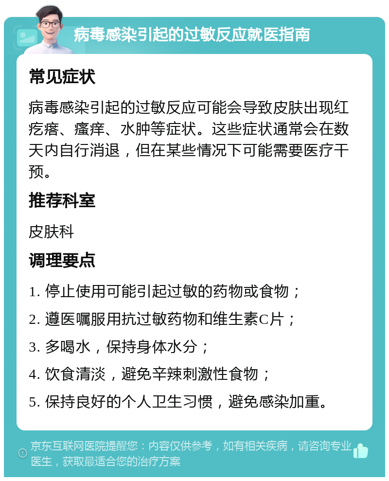 病毒感染引起的过敏反应就医指南 常见症状 病毒感染引起的过敏反应可能会导致皮肤出现红疙瘩、瘙痒、水肿等症状。这些症状通常会在数天内自行消退，但在某些情况下可能需要医疗干预。 推荐科室 皮肤科 调理要点 1. 停止使用可能引起过敏的药物或食物； 2. 遵医嘱服用抗过敏药物和维生素C片； 3. 多喝水，保持身体水分； 4. 饮食清淡，避免辛辣刺激性食物； 5. 保持良好的个人卫生习惯，避免感染加重。