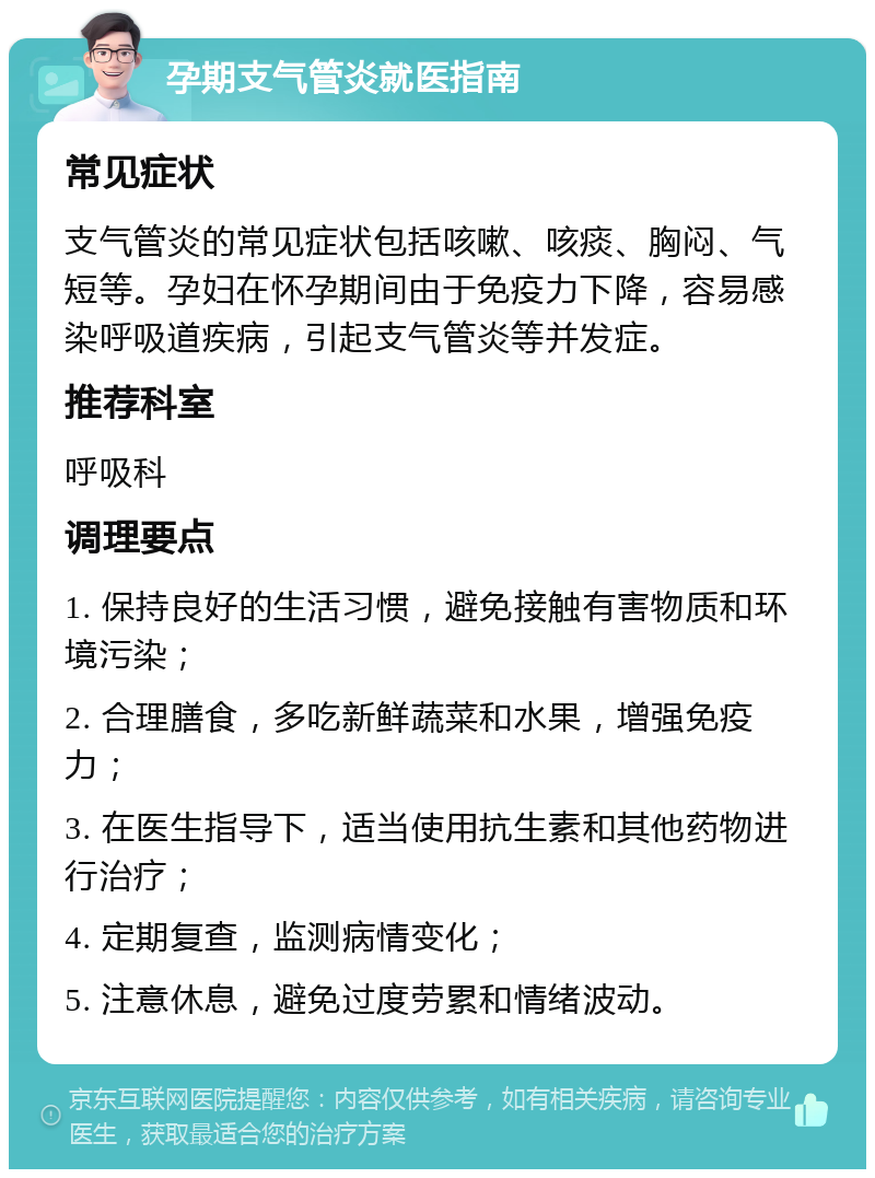 孕期支气管炎就医指南 常见症状 支气管炎的常见症状包括咳嗽、咳痰、胸闷、气短等。孕妇在怀孕期间由于免疫力下降，容易感染呼吸道疾病，引起支气管炎等并发症。 推荐科室 呼吸科 调理要点 1. 保持良好的生活习惯，避免接触有害物质和环境污染； 2. 合理膳食，多吃新鲜蔬菜和水果，增强免疫力； 3. 在医生指导下，适当使用抗生素和其他药物进行治疗； 4. 定期复查，监测病情变化； 5. 注意休息，避免过度劳累和情绪波动。