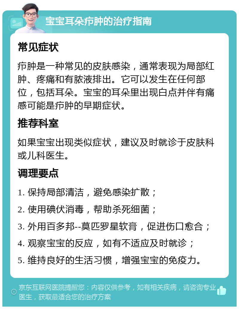 宝宝耳朵疖肿的治疗指南 常见症状 疖肿是一种常见的皮肤感染，通常表现为局部红肿、疼痛和有脓液排出。它可以发生在任何部位，包括耳朵。宝宝的耳朵里出现白点并伴有痛感可能是疖肿的早期症状。 推荐科室 如果宝宝出现类似症状，建议及时就诊于皮肤科或儿科医生。 调理要点 1. 保持局部清洁，避免感染扩散； 2. 使用碘伏消毒，帮助杀死细菌； 3. 外用百多邦--莫匹罗星软膏，促进伤口愈合； 4. 观察宝宝的反应，如有不适应及时就诊； 5. 维持良好的生活习惯，增强宝宝的免疫力。