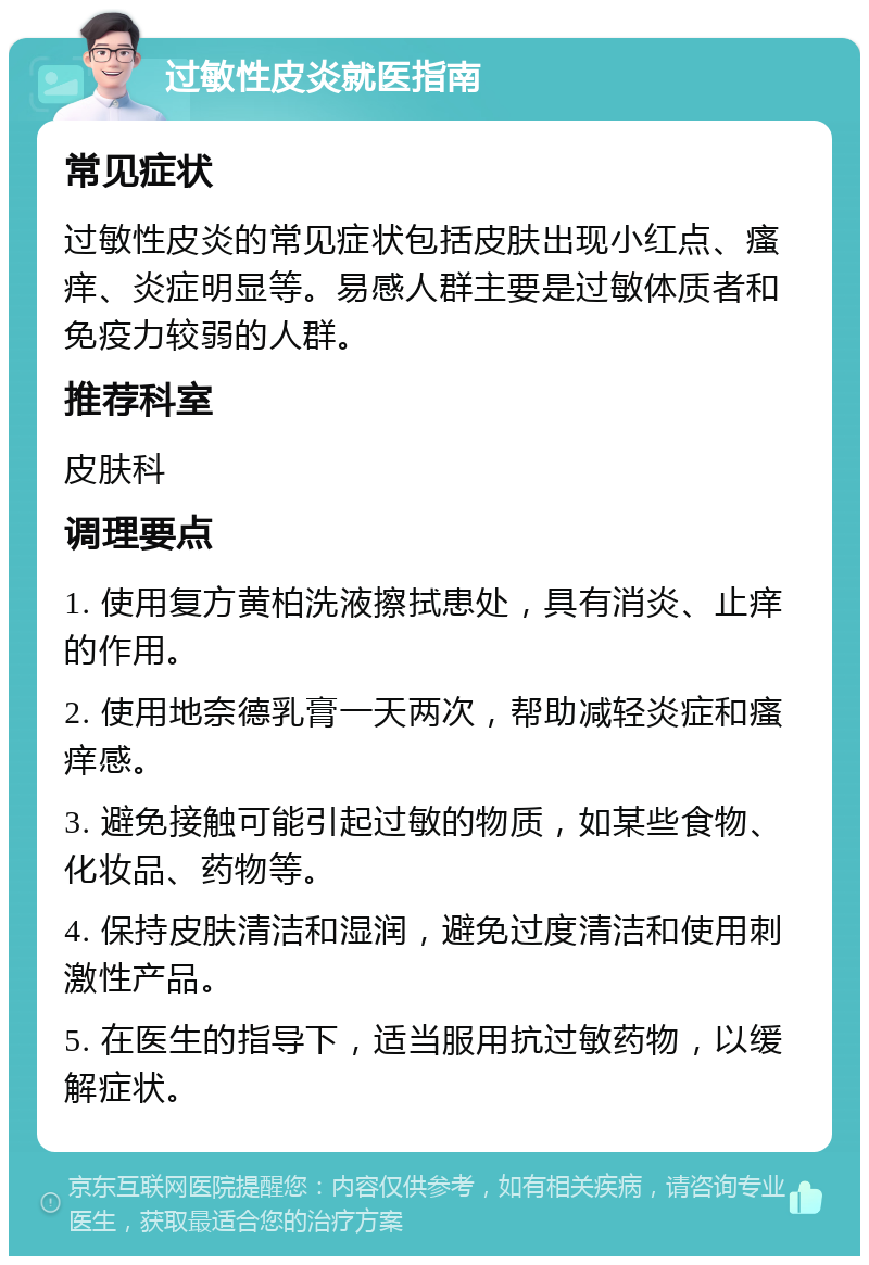 过敏性皮炎就医指南 常见症状 过敏性皮炎的常见症状包括皮肤出现小红点、瘙痒、炎症明显等。易感人群主要是过敏体质者和免疫力较弱的人群。 推荐科室 皮肤科 调理要点 1. 使用复方黄柏洗液擦拭患处，具有消炎、止痒的作用。 2. 使用地奈德乳膏一天两次，帮助减轻炎症和瘙痒感。 3. 避免接触可能引起过敏的物质，如某些食物、化妆品、药物等。 4. 保持皮肤清洁和湿润，避免过度清洁和使用刺激性产品。 5. 在医生的指导下，适当服用抗过敏药物，以缓解症状。