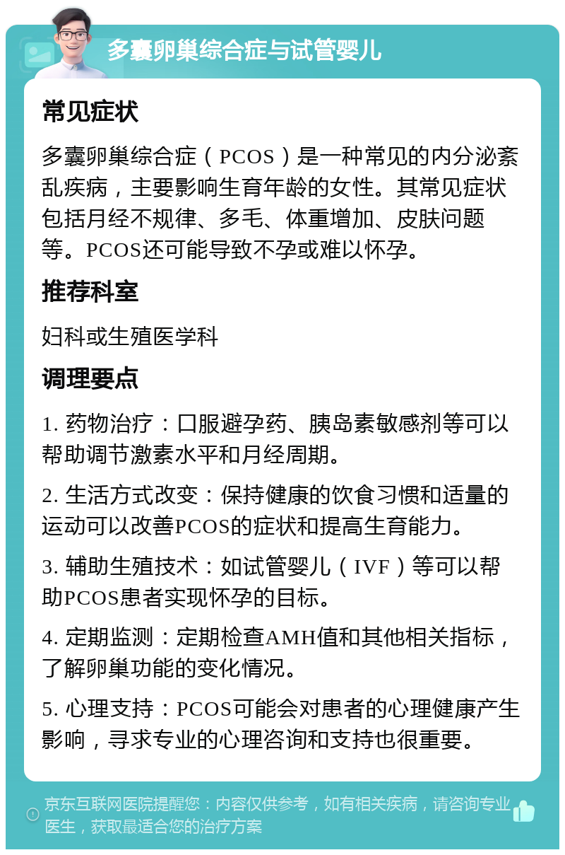 多囊卵巢综合症与试管婴儿 常见症状 多囊卵巢综合症（PCOS）是一种常见的内分泌紊乱疾病，主要影响生育年龄的女性。其常见症状包括月经不规律、多毛、体重增加、皮肤问题等。PCOS还可能导致不孕或难以怀孕。 推荐科室 妇科或生殖医学科 调理要点 1. 药物治疗：口服避孕药、胰岛素敏感剂等可以帮助调节激素水平和月经周期。 2. 生活方式改变：保持健康的饮食习惯和适量的运动可以改善PCOS的症状和提高生育能力。 3. 辅助生殖技术：如试管婴儿（IVF）等可以帮助PCOS患者实现怀孕的目标。 4. 定期监测：定期检查AMH值和其他相关指标，了解卵巢功能的变化情况。 5. 心理支持：PCOS可能会对患者的心理健康产生影响，寻求专业的心理咨询和支持也很重要。