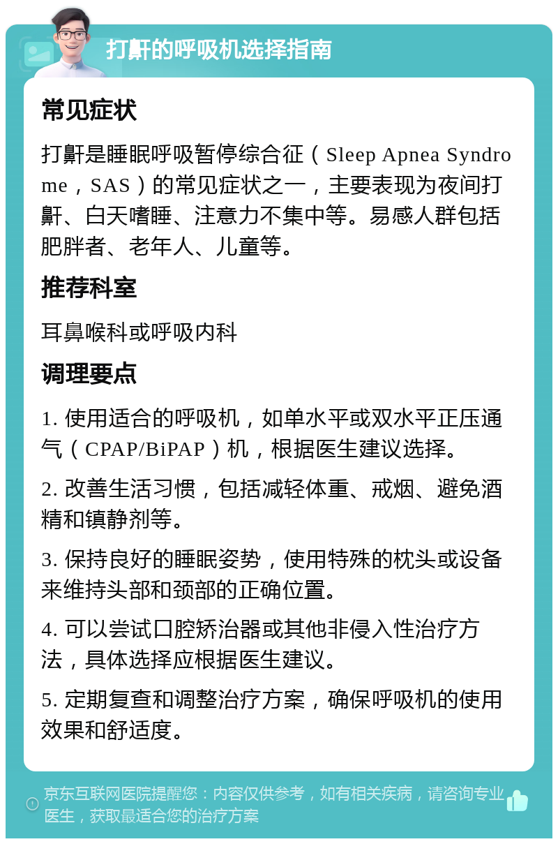 打鼾的呼吸机选择指南 常见症状 打鼾是睡眠呼吸暂停综合征（Sleep Apnea Syndrome，SAS）的常见症状之一，主要表现为夜间打鼾、白天嗜睡、注意力不集中等。易感人群包括肥胖者、老年人、儿童等。 推荐科室 耳鼻喉科或呼吸内科 调理要点 1. 使用适合的呼吸机，如单水平或双水平正压通气（CPAP/BiPAP）机，根据医生建议选择。 2. 改善生活习惯，包括减轻体重、戒烟、避免酒精和镇静剂等。 3. 保持良好的睡眠姿势，使用特殊的枕头或设备来维持头部和颈部的正确位置。 4. 可以尝试口腔矫治器或其他非侵入性治疗方法，具体选择应根据医生建议。 5. 定期复查和调整治疗方案，确保呼吸机的使用效果和舒适度。