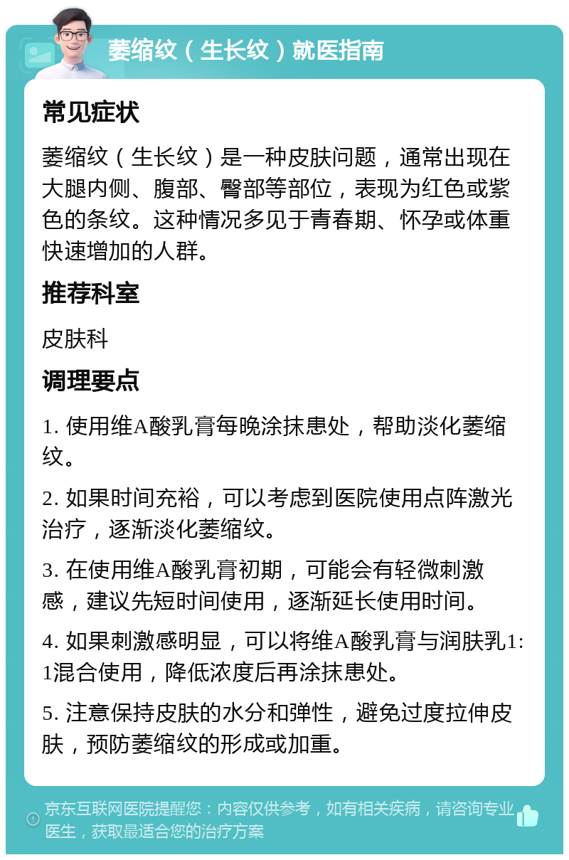 萎缩纹（生长纹）就医指南 常见症状 萎缩纹（生长纹）是一种皮肤问题，通常出现在大腿内侧、腹部、臀部等部位，表现为红色或紫色的条纹。这种情况多见于青春期、怀孕或体重快速增加的人群。 推荐科室 皮肤科 调理要点 1. 使用维A酸乳膏每晚涂抹患处，帮助淡化萎缩纹。 2. 如果时间充裕，可以考虑到医院使用点阵激光治疗，逐渐淡化萎缩纹。 3. 在使用维A酸乳膏初期，可能会有轻微刺激感，建议先短时间使用，逐渐延长使用时间。 4. 如果刺激感明显，可以将维A酸乳膏与润肤乳1:1混合使用，降低浓度后再涂抹患处。 5. 注意保持皮肤的水分和弹性，避免过度拉伸皮肤，预防萎缩纹的形成或加重。