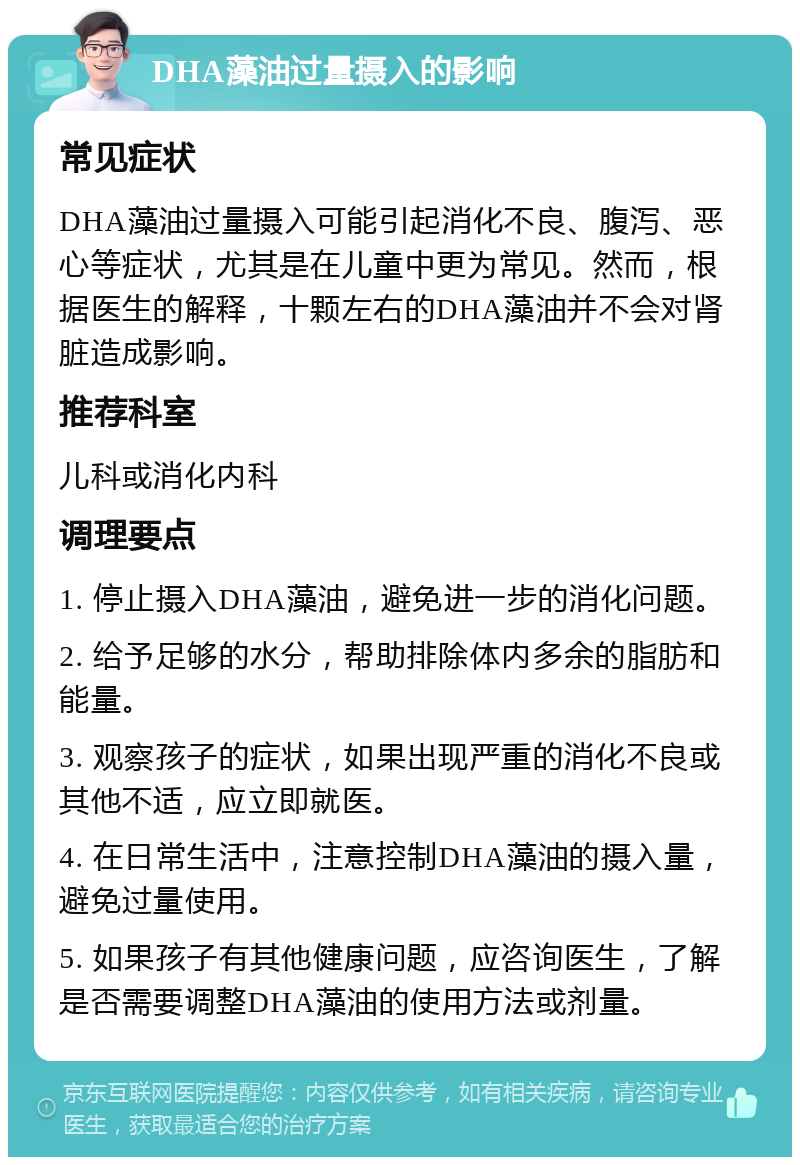 DHA藻油过量摄入的影响 常见症状 DHA藻油过量摄入可能引起消化不良、腹泻、恶心等症状，尤其是在儿童中更为常见。然而，根据医生的解释，十颗左右的DHA藻油并不会对肾脏造成影响。 推荐科室 儿科或消化内科 调理要点 1. 停止摄入DHA藻油，避免进一步的消化问题。 2. 给予足够的水分，帮助排除体内多余的脂肪和能量。 3. 观察孩子的症状，如果出现严重的消化不良或其他不适，应立即就医。 4. 在日常生活中，注意控制DHA藻油的摄入量，避免过量使用。 5. 如果孩子有其他健康问题，应咨询医生，了解是否需要调整DHA藻油的使用方法或剂量。