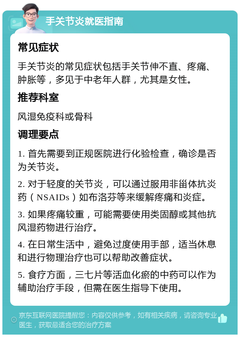 手关节炎就医指南 常见症状 手关节炎的常见症状包括手关节伸不直、疼痛、肿胀等，多见于中老年人群，尤其是女性。 推荐科室 风湿免疫科或骨科 调理要点 1. 首先需要到正规医院进行化验检查，确诊是否为关节炎。 2. 对于轻度的关节炎，可以通过服用非甾体抗炎药（NSAIDs）如布洛芬等来缓解疼痛和炎症。 3. 如果疼痛较重，可能需要使用类固醇或其他抗风湿药物进行治疗。 4. 在日常生活中，避免过度使用手部，适当休息和进行物理治疗也可以帮助改善症状。 5. 食疗方面，三七片等活血化瘀的中药可以作为辅助治疗手段，但需在医生指导下使用。