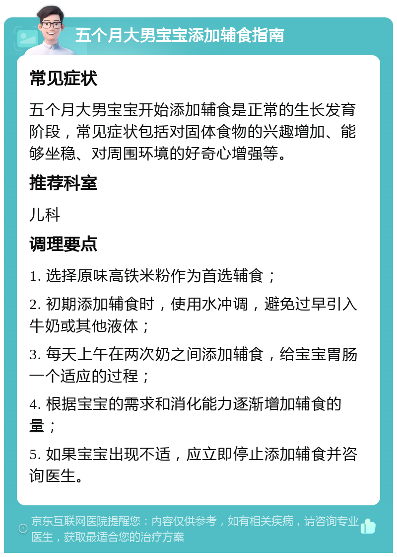 五个月大男宝宝添加辅食指南 常见症状 五个月大男宝宝开始添加辅食是正常的生长发育阶段，常见症状包括对固体食物的兴趣增加、能够坐稳、对周围环境的好奇心增强等。 推荐科室 儿科 调理要点 1. 选择原味高铁米粉作为首选辅食； 2. 初期添加辅食时，使用水冲调，避免过早引入牛奶或其他液体； 3. 每天上午在两次奶之间添加辅食，给宝宝胃肠一个适应的过程； 4. 根据宝宝的需求和消化能力逐渐增加辅食的量； 5. 如果宝宝出现不适，应立即停止添加辅食并咨询医生。