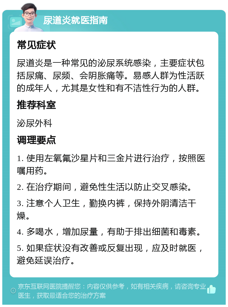 尿道炎就医指南 常见症状 尿道炎是一种常见的泌尿系统感染，主要症状包括尿痛、尿频、会阴胀痛等。易感人群为性活跃的成年人，尤其是女性和有不洁性行为的人群。 推荐科室 泌尿外科 调理要点 1. 使用左氧氟沙星片和三金片进行治疗，按照医嘱用药。 2. 在治疗期间，避免性生活以防止交叉感染。 3. 注意个人卫生，勤换内裤，保持外阴清洁干燥。 4. 多喝水，增加尿量，有助于排出细菌和毒素。 5. 如果症状没有改善或反复出现，应及时就医，避免延误治疗。