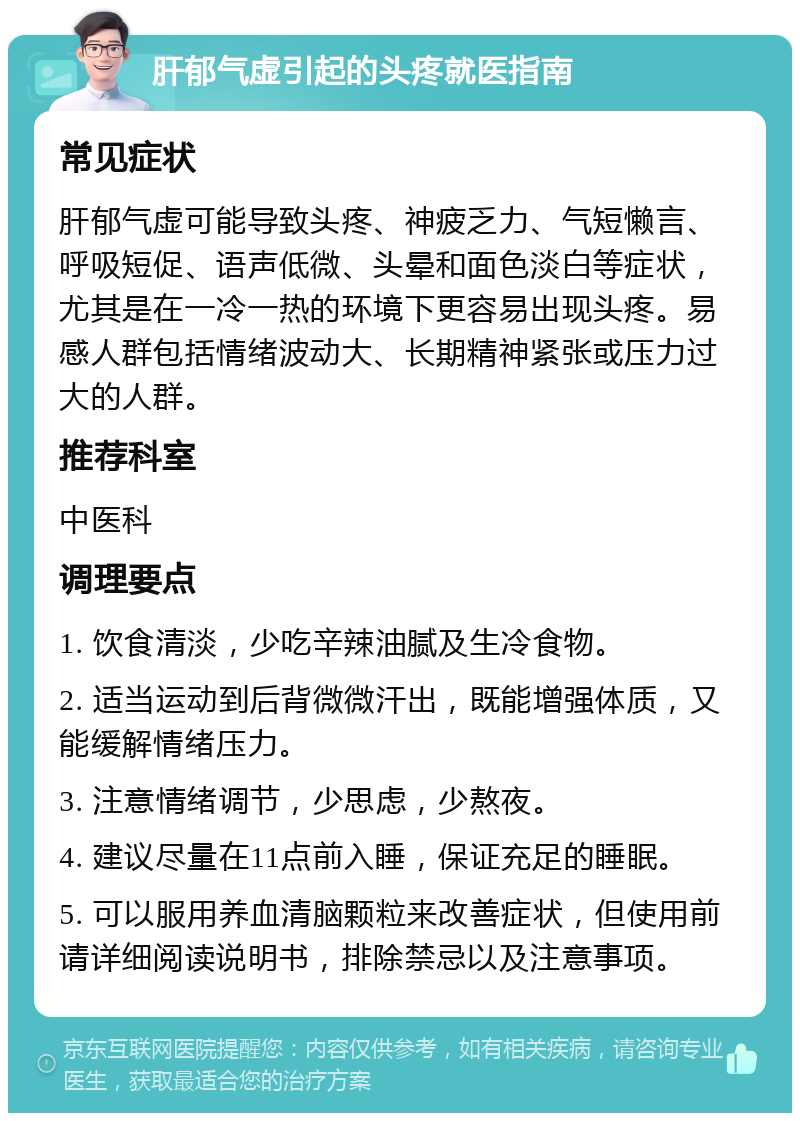 肝郁气虚引起的头疼就医指南 常见症状 肝郁气虚可能导致头疼、神疲乏力、气短懒言、呼吸短促、语声低微、头晕和面色淡白等症状，尤其是在一冷一热的环境下更容易出现头疼。易感人群包括情绪波动大、长期精神紧张或压力过大的人群。 推荐科室 中医科 调理要点 1. 饮食清淡，少吃辛辣油腻及生冷食物。 2. 适当运动到后背微微汗出，既能增强体质，又能缓解情绪压力。 3. 注意情绪调节，少思虑，少熬夜。 4. 建议尽量在11点前入睡，保证充足的睡眠。 5. 可以服用养血清脑颗粒来改善症状，但使用前请详细阅读说明书，排除禁忌以及注意事项。