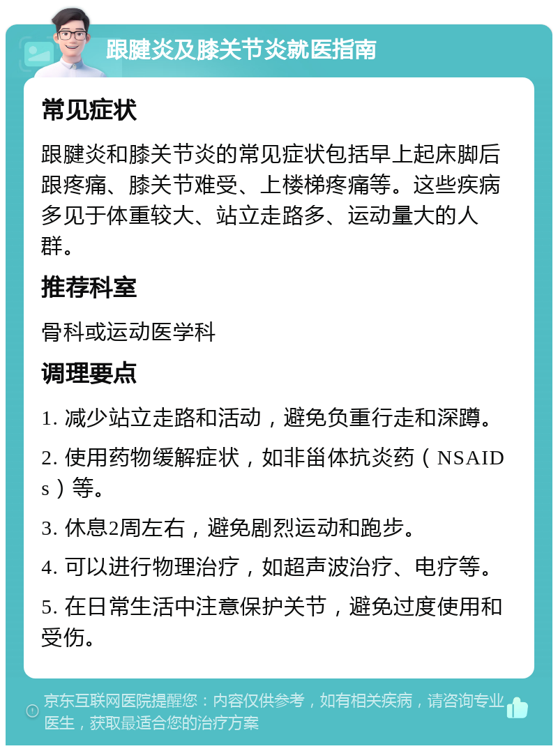 跟腱炎及膝关节炎就医指南 常见症状 跟腱炎和膝关节炎的常见症状包括早上起床脚后跟疼痛、膝关节难受、上楼梯疼痛等。这些疾病多见于体重较大、站立走路多、运动量大的人群。 推荐科室 骨科或运动医学科 调理要点 1. 减少站立走路和活动，避免负重行走和深蹲。 2. 使用药物缓解症状，如非甾体抗炎药（NSAIDs）等。 3. 休息2周左右，避免剧烈运动和跑步。 4. 可以进行物理治疗，如超声波治疗、电疗等。 5. 在日常生活中注意保护关节，避免过度使用和受伤。