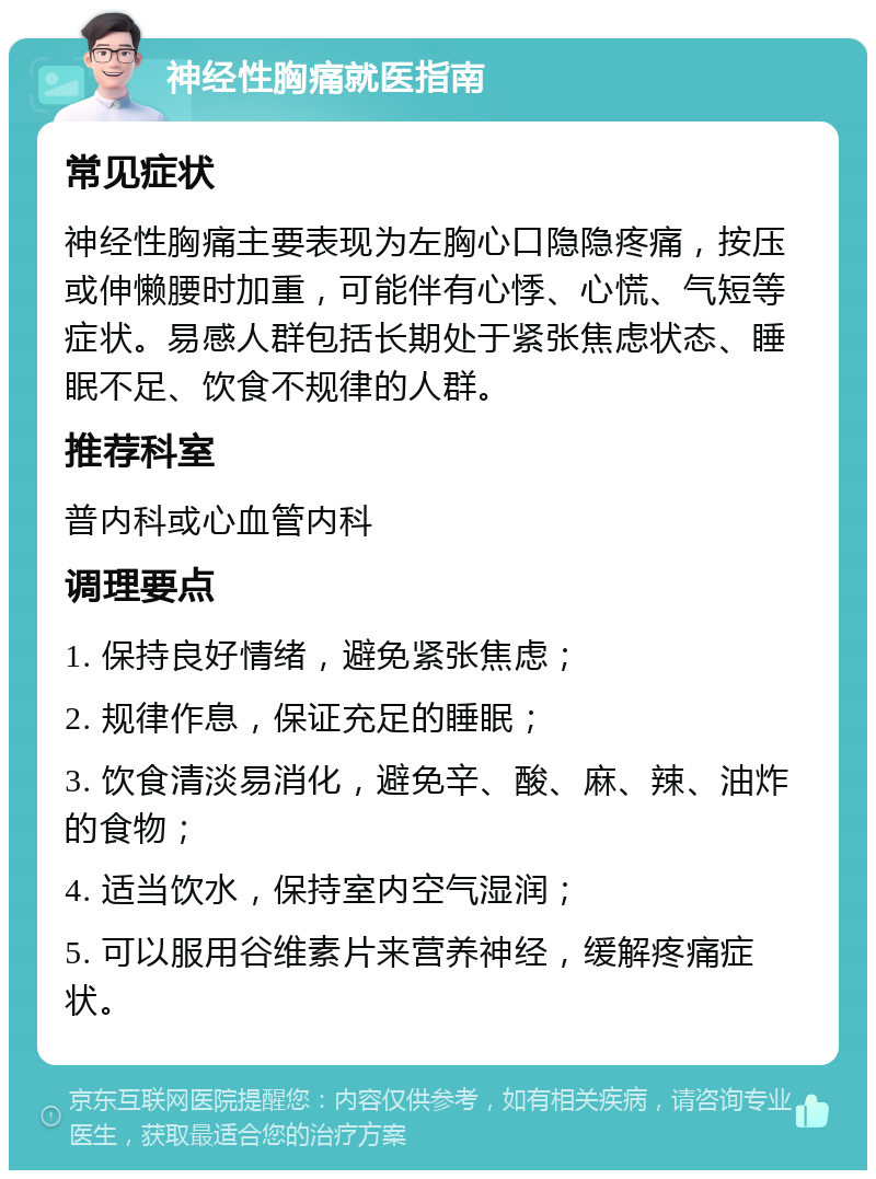 神经性胸痛就医指南 常见症状 神经性胸痛主要表现为左胸心口隐隐疼痛，按压或伸懒腰时加重，可能伴有心悸、心慌、气短等症状。易感人群包括长期处于紧张焦虑状态、睡眠不足、饮食不规律的人群。 推荐科室 普内科或心血管内科 调理要点 1. 保持良好情绪，避免紧张焦虑； 2. 规律作息，保证充足的睡眠； 3. 饮食清淡易消化，避免辛、酸、麻、辣、油炸的食物； 4. 适当饮水，保持室内空气湿润； 5. 可以服用谷维素片来营养神经，缓解疼痛症状。