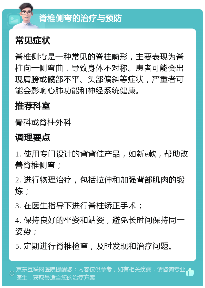 脊椎侧弯的治疗与预防 常见症状 脊椎侧弯是一种常见的脊柱畸形，主要表现为脊柱向一侧弯曲，导致身体不对称。患者可能会出现肩膀或髋部不平、头部偏斜等症状，严重者可能会影响心肺功能和神经系统健康。 推荐科室 骨科或脊柱外科 调理要点 1. 使用专门设计的背背佳产品，如新e款，帮助改善脊椎侧弯； 2. 进行物理治疗，包括拉伸和加强背部肌肉的锻炼； 3. 在医生指导下进行脊柱矫正手术； 4. 保持良好的坐姿和站姿，避免长时间保持同一姿势； 5. 定期进行脊椎检查，及时发现和治疗问题。