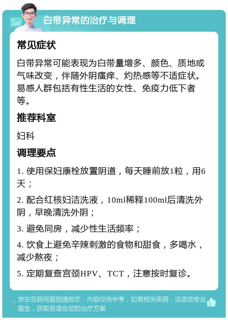 白带异常的治疗与调理 常见症状 白带异常可能表现为白带量增多、颜色、质地或气味改变，伴随外阴瘙痒、灼热感等不适症状。易感人群包括有性生活的女性、免疫力低下者等。 推荐科室 妇科 调理要点 1. 使用保妇康栓放置阴道，每天睡前放1粒，用6天； 2. 配合红核妇洁洗液，10ml稀释100ml后清洗外阴，早晚清洗外阴； 3. 避免同房，减少性生活频率； 4. 饮食上避免辛辣刺激的食物和甜食，多喝水，减少熬夜； 5. 定期复查宫颈HPV、TCT，注意按时复诊。