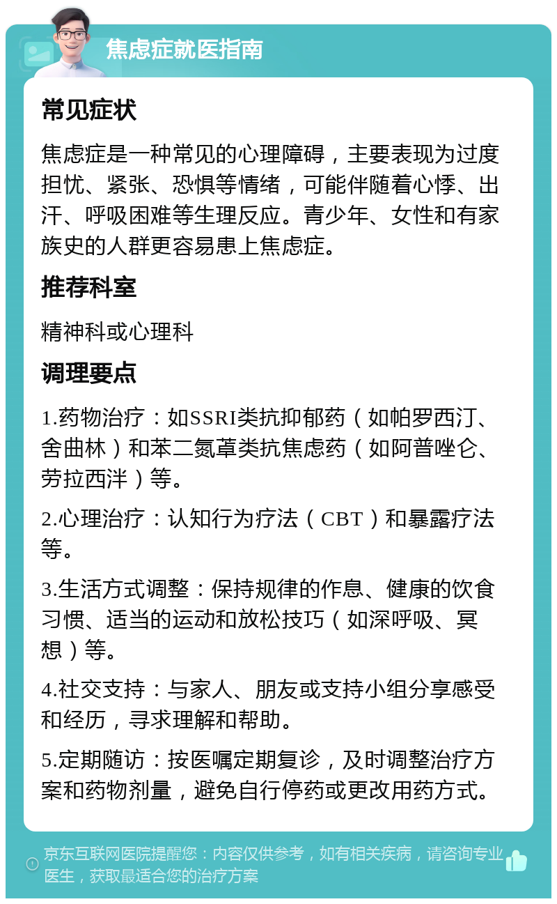 焦虑症就医指南 常见症状 焦虑症是一种常见的心理障碍，主要表现为过度担忧、紧张、恐惧等情绪，可能伴随着心悸、出汗、呼吸困难等生理反应。青少年、女性和有家族史的人群更容易患上焦虑症。 推荐科室 精神科或心理科 调理要点 1.药物治疗：如SSRI类抗抑郁药（如帕罗西汀、舍曲林）和苯二氮䓬类抗焦虑药（如阿普唑仑、劳拉西泮）等。 2.心理治疗：认知行为疗法（CBT）和暴露疗法等。 3.生活方式调整：保持规律的作息、健康的饮食习惯、适当的运动和放松技巧（如深呼吸、冥想）等。 4.社交支持：与家人、朋友或支持小组分享感受和经历，寻求理解和帮助。 5.定期随访：按医嘱定期复诊，及时调整治疗方案和药物剂量，避免自行停药或更改用药方式。