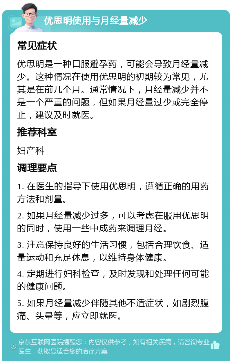 优思明使用与月经量减少 常见症状 优思明是一种口服避孕药，可能会导致月经量减少。这种情况在使用优思明的初期较为常见，尤其是在前几个月。通常情况下，月经量减少并不是一个严重的问题，但如果月经量过少或完全停止，建议及时就医。 推荐科室 妇产科 调理要点 1. 在医生的指导下使用优思明，遵循正确的用药方法和剂量。 2. 如果月经量减少过多，可以考虑在服用优思明的同时，使用一些中成药来调理月经。 3. 注意保持良好的生活习惯，包括合理饮食、适量运动和充足休息，以维持身体健康。 4. 定期进行妇科检查，及时发现和处理任何可能的健康问题。 5. 如果月经量减少伴随其他不适症状，如剧烈腹痛、头晕等，应立即就医。