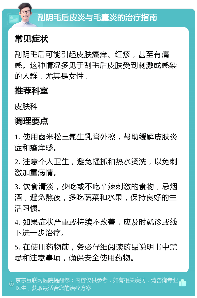 刮阴毛后皮炎与毛囊炎的治疗指南 常见症状 刮阴毛后可能引起皮肤瘙痒、红疹，甚至有痛感。这种情况多见于刮毛后皮肤受到刺激或感染的人群，尤其是女性。 推荐科室 皮肤科 调理要点 1. 使用卤米松三氯生乳膏外擦，帮助缓解皮肤炎症和瘙痒感。 2. 注意个人卫生，避免搔抓和热水烫洗，以免刺激加重病情。 3. 饮食清淡，少吃或不吃辛辣刺激的食物，忌烟酒，避免熬夜，多吃蔬菜和水果，保持良好的生活习惯。 4. 如果症状严重或持续不改善，应及时就诊或线下进一步治疗。 5. 在使用药物前，务必仔细阅读药品说明书中禁忌和注意事项，确保安全使用药物。