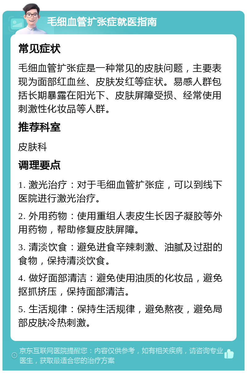 毛细血管扩张症就医指南 常见症状 毛细血管扩张症是一种常见的皮肤问题，主要表现为面部红血丝、皮肤发红等症状。易感人群包括长期暴露在阳光下、皮肤屏障受损、经常使用刺激性化妆品等人群。 推荐科室 皮肤科 调理要点 1. 激光治疗：对于毛细血管扩张症，可以到线下医院进行激光治疗。 2. 外用药物：使用重组人表皮生长因子凝胶等外用药物，帮助修复皮肤屏障。 3. 清淡饮食：避免进食辛辣刺激、油腻及过甜的食物，保持清淡饮食。 4. 做好面部清洁：避免使用油质的化妆品，避免抠抓挤压，保持面部清洁。 5. 生活规律：保持生活规律，避免熬夜，避免局部皮肤冷热刺激。