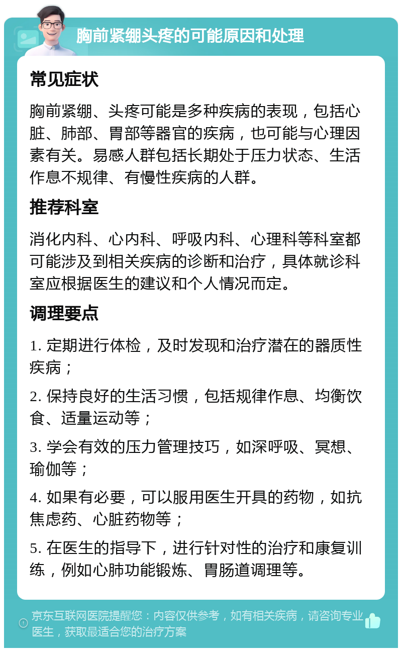 胸前紧绷头疼的可能原因和处理 常见症状 胸前紧绷、头疼可能是多种疾病的表现，包括心脏、肺部、胃部等器官的疾病，也可能与心理因素有关。易感人群包括长期处于压力状态、生活作息不规律、有慢性疾病的人群。 推荐科室 消化内科、心内科、呼吸内科、心理科等科室都可能涉及到相关疾病的诊断和治疗，具体就诊科室应根据医生的建议和个人情况而定。 调理要点 1. 定期进行体检，及时发现和治疗潜在的器质性疾病； 2. 保持良好的生活习惯，包括规律作息、均衡饮食、适量运动等； 3. 学会有效的压力管理技巧，如深呼吸、冥想、瑜伽等； 4. 如果有必要，可以服用医生开具的药物，如抗焦虑药、心脏药物等； 5. 在医生的指导下，进行针对性的治疗和康复训练，例如心肺功能锻炼、胃肠道调理等。