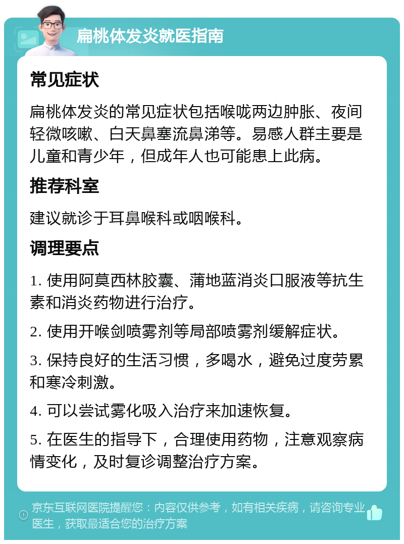 扁桃体发炎就医指南 常见症状 扁桃体发炎的常见症状包括喉咙两边肿胀、夜间轻微咳嗽、白天鼻塞流鼻涕等。易感人群主要是儿童和青少年，但成年人也可能患上此病。 推荐科室 建议就诊于耳鼻喉科或咽喉科。 调理要点 1. 使用阿莫西林胶囊、蒲地蓝消炎口服液等抗生素和消炎药物进行治疗。 2. 使用开喉剑喷雾剂等局部喷雾剂缓解症状。 3. 保持良好的生活习惯，多喝水，避免过度劳累和寒冷刺激。 4. 可以尝试雾化吸入治疗来加速恢复。 5. 在医生的指导下，合理使用药物，注意观察病情变化，及时复诊调整治疗方案。