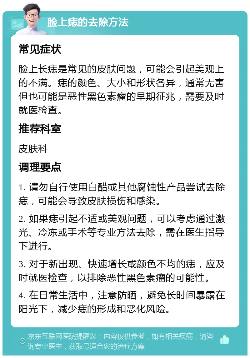 脸上痣的去除方法 常见症状 脸上长痣是常见的皮肤问题，可能会引起美观上的不满。痣的颜色、大小和形状各异，通常无害但也可能是恶性黑色素瘤的早期征兆，需要及时就医检查。 推荐科室 皮肤科 调理要点 1. 请勿自行使用白醋或其他腐蚀性产品尝试去除痣，可能会导致皮肤损伤和感染。 2. 如果痣引起不适或美观问题，可以考虑通过激光、冷冻或手术等专业方法去除，需在医生指导下进行。 3. 对于新出现、快速增长或颜色不均的痣，应及时就医检查，以排除恶性黑色素瘤的可能性。 4. 在日常生活中，注意防晒，避免长时间暴露在阳光下，减少痣的形成和恶化风险。