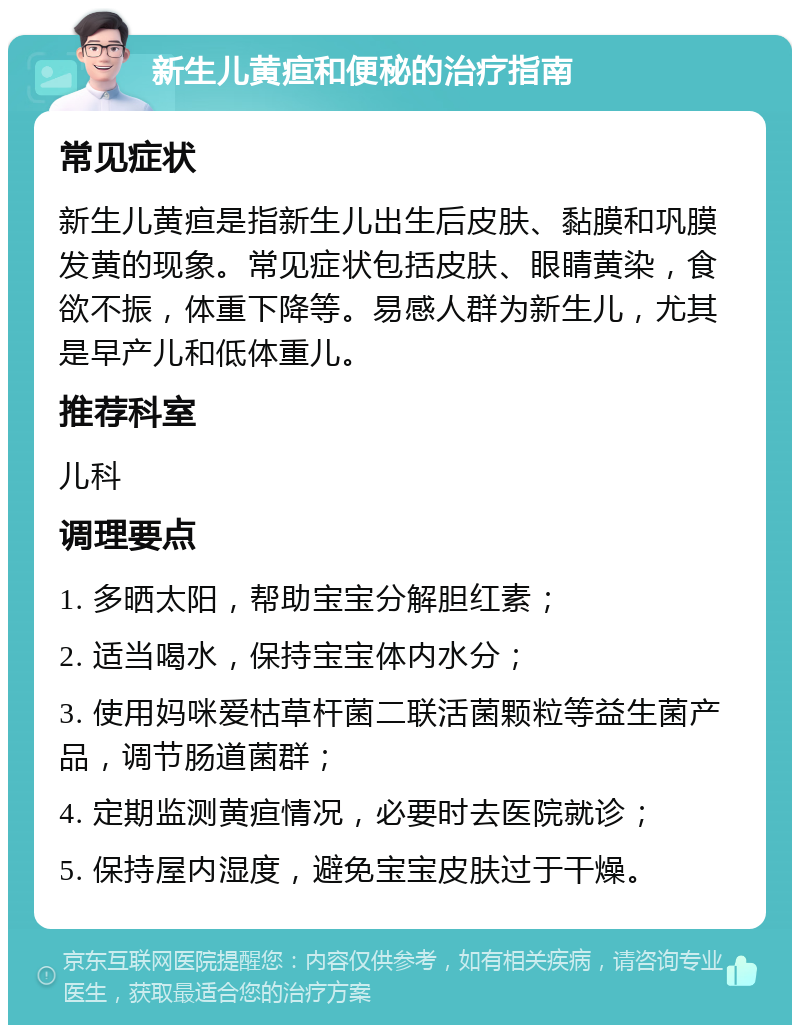 新生儿黄疸和便秘的治疗指南 常见症状 新生儿黄疸是指新生儿出生后皮肤、黏膜和巩膜发黄的现象。常见症状包括皮肤、眼睛黄染，食欲不振，体重下降等。易感人群为新生儿，尤其是早产儿和低体重儿。 推荐科室 儿科 调理要点 1. 多晒太阳，帮助宝宝分解胆红素； 2. 适当喝水，保持宝宝体内水分； 3. 使用妈咪爱枯草杆菌二联活菌颗粒等益生菌产品，调节肠道菌群； 4. 定期监测黄疸情况，必要时去医院就诊； 5. 保持屋内湿度，避免宝宝皮肤过于干燥。