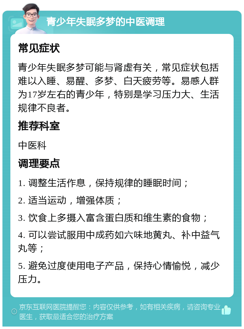 青少年失眠多梦的中医调理 常见症状 青少年失眠多梦可能与肾虚有关，常见症状包括难以入睡、易醒、多梦、白天疲劳等。易感人群为17岁左右的青少年，特别是学习压力大、生活规律不良者。 推荐科室 中医科 调理要点 1. 调整生活作息，保持规律的睡眠时间； 2. 适当运动，增强体质； 3. 饮食上多摄入富含蛋白质和维生素的食物； 4. 可以尝试服用中成药如六味地黄丸、补中益气丸等； 5. 避免过度使用电子产品，保持心情愉悦，减少压力。