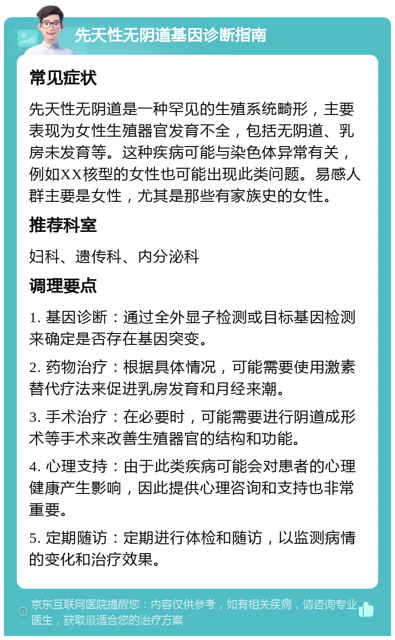 先天性无阴道基因诊断指南 常见症状 先天性无阴道是一种罕见的生殖系统畸形，主要表现为女性生殖器官发育不全，包括无阴道、乳房未发育等。这种疾病可能与染色体异常有关，例如XX核型的女性也可能出现此类问题。易感人群主要是女性，尤其是那些有家族史的女性。 推荐科室 妇科、遗传科、内分泌科 调理要点 1. 基因诊断：通过全外显子检测或目标基因检测来确定是否存在基因突变。 2. 药物治疗：根据具体情况，可能需要使用激素替代疗法来促进乳房发育和月经来潮。 3. 手术治疗：在必要时，可能需要进行阴道成形术等手术来改善生殖器官的结构和功能。 4. 心理支持：由于此类疾病可能会对患者的心理健康产生影响，因此提供心理咨询和支持也非常重要。 5. 定期随访：定期进行体检和随访，以监测病情的变化和治疗效果。