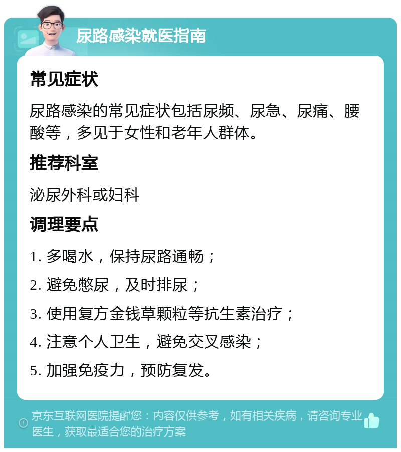 尿路感染就医指南 常见症状 尿路感染的常见症状包括尿频、尿急、尿痛、腰酸等，多见于女性和老年人群体。 推荐科室 泌尿外科或妇科 调理要点 1. 多喝水，保持尿路通畅； 2. 避免憋尿，及时排尿； 3. 使用复方金钱草颗粒等抗生素治疗； 4. 注意个人卫生，避免交叉感染； 5. 加强免疫力，预防复发。