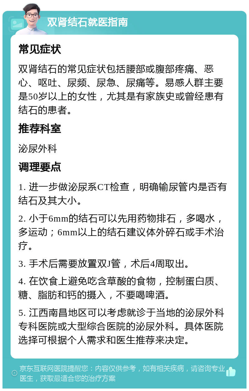 双肾结石就医指南 常见症状 双肾结石的常见症状包括腰部或腹部疼痛、恶心、呕吐、尿频、尿急、尿痛等。易感人群主要是50岁以上的女性，尤其是有家族史或曾经患有结石的患者。 推荐科室 泌尿外科 调理要点 1. 进一步做泌尿系CT检查，明确输尿管内是否有结石及其大小。 2. 小于6mm的结石可以先用药物排石，多喝水，多运动；6mm以上的结石建议体外碎石或手术治疗。 3. 手术后需要放置双J管，术后4周取出。 4. 在饮食上避免吃含草酸的食物，控制蛋白质、糖、脂肪和钙的摄入，不要喝啤酒。 5. 江西南昌地区可以考虑就诊于当地的泌尿外科专科医院或大型综合医院的泌尿外科。具体医院选择可根据个人需求和医生推荐来决定。