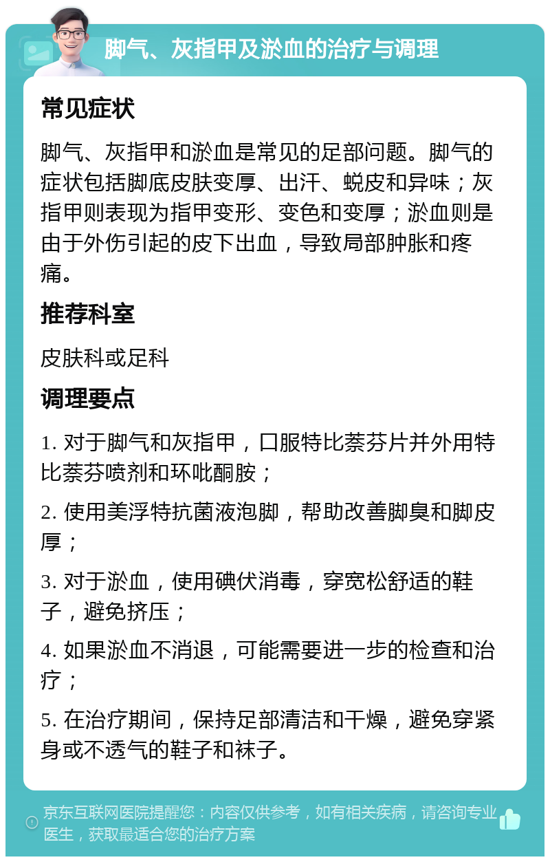 脚气、灰指甲及淤血的治疗与调理 常见症状 脚气、灰指甲和淤血是常见的足部问题。脚气的症状包括脚底皮肤变厚、出汗、蜕皮和异味；灰指甲则表现为指甲变形、变色和变厚；淤血则是由于外伤引起的皮下出血，导致局部肿胀和疼痛。 推荐科室 皮肤科或足科 调理要点 1. 对于脚气和灰指甲，口服特比萘芬片并外用特比萘芬喷剂和环吡酮胺； 2. 使用美浮特抗菌液泡脚，帮助改善脚臭和脚皮厚； 3. 对于淤血，使用碘伏消毒，穿宽松舒适的鞋子，避免挤压； 4. 如果淤血不消退，可能需要进一步的检查和治疗； 5. 在治疗期间，保持足部清洁和干燥，避免穿紧身或不透气的鞋子和袜子。