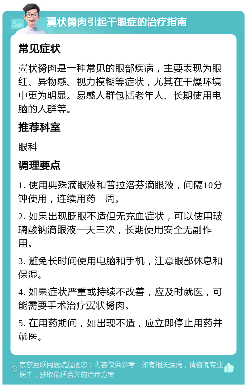 翼状胬肉引起干眼症的治疗指南 常见症状 翼状胬肉是一种常见的眼部疾病，主要表现为眼红、异物感、视力模糊等症状，尤其在干燥环境中更为明显。易感人群包括老年人、长期使用电脑的人群等。 推荐科室 眼科 调理要点 1. 使用典殊滴眼液和普拉洛芬滴眼液，间隔10分钟使用，连续用药一周。 2. 如果出现眨眼不适但无充血症状，可以使用玻璃酸钠滴眼液一天三次，长期使用安全无副作用。 3. 避免长时间使用电脑和手机，注意眼部休息和保湿。 4. 如果症状严重或持续不改善，应及时就医，可能需要手术治疗翼状胬肉。 5. 在用药期间，如出现不适，应立即停止用药并就医。