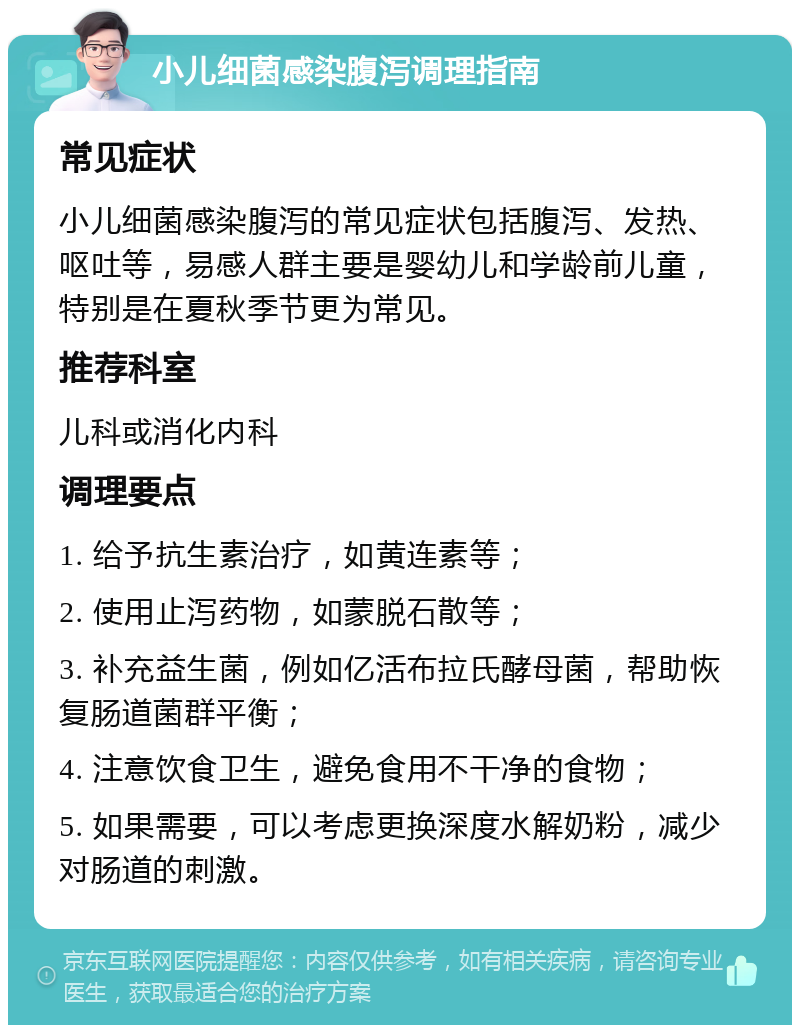 小儿细菌感染腹泻调理指南 常见症状 小儿细菌感染腹泻的常见症状包括腹泻、发热、呕吐等，易感人群主要是婴幼儿和学龄前儿童，特别是在夏秋季节更为常见。 推荐科室 儿科或消化内科 调理要点 1. 给予抗生素治疗，如黄连素等； 2. 使用止泻药物，如蒙脱石散等； 3. 补充益生菌，例如亿活布拉氏酵母菌，帮助恢复肠道菌群平衡； 4. 注意饮食卫生，避免食用不干净的食物； 5. 如果需要，可以考虑更换深度水解奶粉，减少对肠道的刺激。